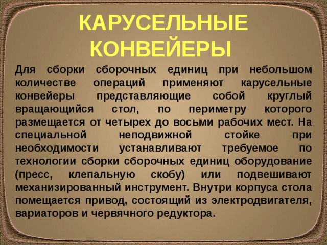 КАРУСЕЛЬНЫЕ КОНВЕЙЕРЫ Для сборки сборочных единиц при небольшом количестве операций применяют карусельные конвейеры представляющие собой круглый вращающийся стол, по периметру которого размещается от четырех до восьми рабочих мест. На специальной неподвижной стойке при необходимости устанавливают требуемое по технологии сборки сборочных единиц оборудование (пресс, клепальную скобу) или подвешивают механизированный инструмент. Внутри корпуса стола помещается привод, состоящий из электродвигателя, вариаторов и червячного редуктора. 