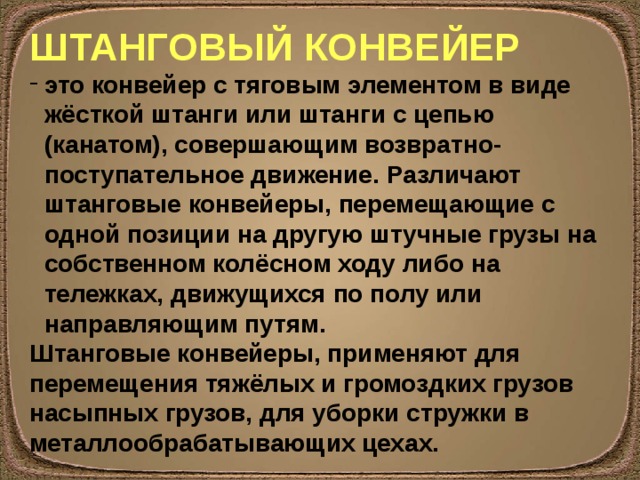 ШТАНГОВЫЙ КОНВЕЙЕР это конвейер с тяговым элементом в виде жёсткой штанги или штанги с цепью (канатом), совершающим возвратно-поступательное движение. Различают штанговые конвейеры, перемещающие с одной позиции на другую штучные грузы на собственном колёсном ходу либо на тележках, движущихся по полу или направляющим путям. Штанговые конвейеры, применяют для перемещения тяжёлых и громоздких грузов насыпных грузов, для уборки стружки в металлообрабатывающих цехах. 