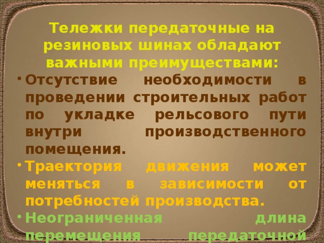 Тележки передаточные на резиновых шинах обладают важными преимуществами: Отсутствие необходимости в проведении строительных работ по укладке рельсового пути внутри производственного помещения. Траектория движения может меняться в зависимости от потребностей производства. Неограниченная длина перемещения передаточной тележки. 