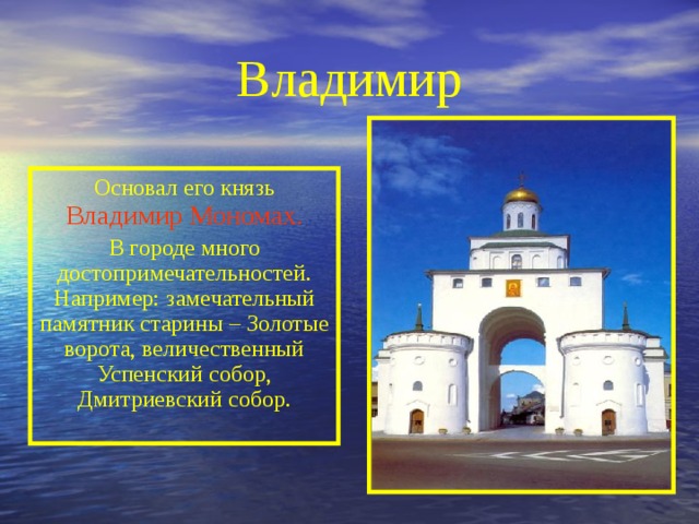 Владимир Основал его князь Владимир  Мономах. В городе много достопримечательностей. Например: замечательный памятник старины – Золотые ворота, величественный Успенский собор, Дмитриевский собор. 