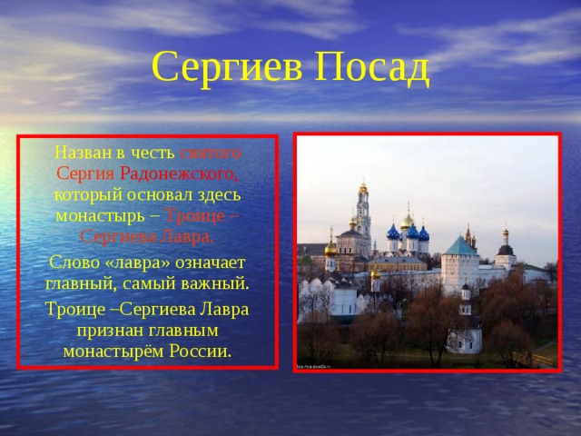 Сергиев Посад Назван в честь святого Сергия  Радонежского, который основал здесь монастырь – Троице – Сергиева Лавра. Слово «лавра» означает главный, самый важный. Троице –Сергиева Лавра признан главным монастырём России. 