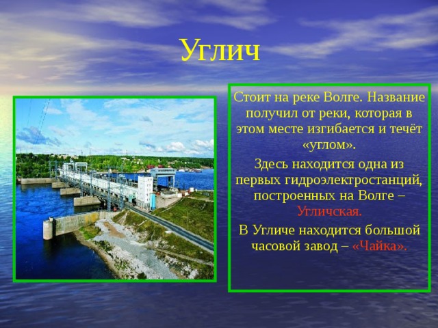 Углич Стоит на реке Волге. Название получил от реки, которая в этом месте изгибается и течёт «углом». Здесь находится одна из первых гидроэлектростанций, построенных на Волге – Угличская. В Угличе находится большой часовой завод – «Чайка». 