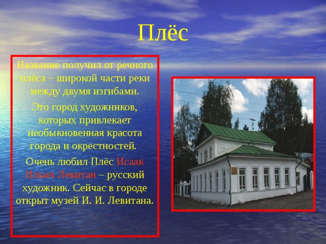 Плёс Название получил от речного плёса – широкой части реки между двумя изгибами. Это город художников, которых привлекает необыкновенная красота города и окрестностей. Очень любил Плёс Исаак Ильич  Левитан – русский художник. Сейчас в городе открыт музей И. И. Левитана. 