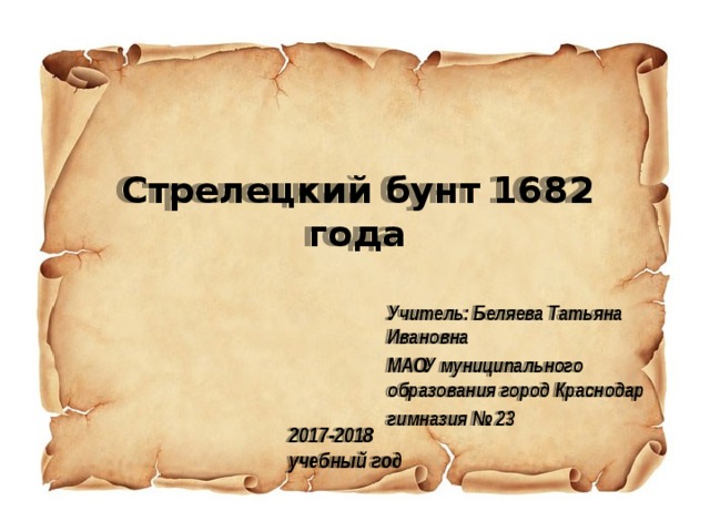 Стрелецкий бунт 1682 года   Учитель: Беляева Татьяна Ивановна МАОУ муниципального образования город Краснодар гимназия № 23 2017-2018  учебный год 