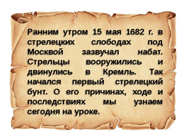 Ранним утром 15 мая 1682 г. в стрелецких слободах под Москвой зазвучал набат. Стрельцы вооружились и двинулись в Кремль. Так начался первый стрелецкий бунт. О его причинах, ходе и последствиях мы узнаем сегодня на уроке. 