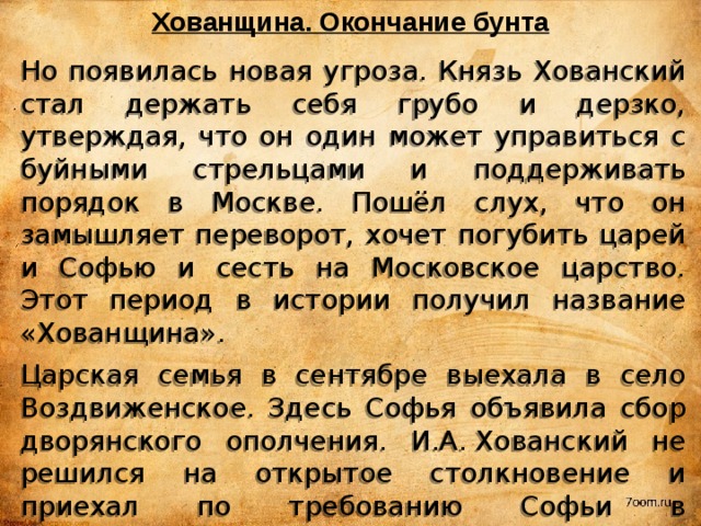 Хованщина. Окончание бунта Но появилась новая угроза. Князь Хованский стал держать себя грубо и дерзко, утверждая, что он один может управиться с буйными стрельцами и поддерживать порядок в Москве. Пошёл слух, что он замышляет переворот, хочет погубить царей и Софью и сесть на Московское царство. Этот период в истории получил название «Хованщина». Царская семья в сентябре выехала в село Воздвиженское. Здесь Софья объявила сбор дворянского ополчения. И.А. Хованский не решился на открытое столкновение и приехал по требованию Софьи в Воздвиженское, где 17 (27) сентября 1682 г. был казнён. Стрельцы, лишившись своего лидера, сдались правительственным войскам в обмен на обещание помилования и повинились во всех своих буйствах. 