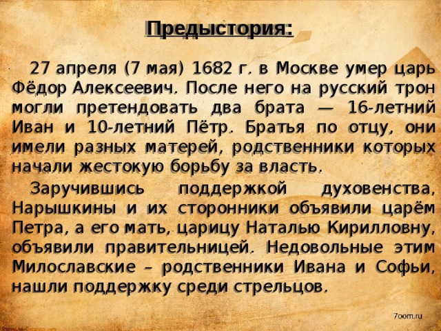 Предыстория : 27 апреля (7 мая) 1682 г. в Москве умер царь Фёдор Алексеевич. После него на русский трон могли претендовать два брата — 16-летний Иван и 10-летний Пётр. Братья по отцу, они имели разных матерей, родственники которых начали жестокую борьбу за власть. Заручившись поддержкой духовенства, Нарышкины и их сторонники объявили царём Петра, а его мать, царицу Наталью Кирилловну, объявили правительницей. Недовольные этим Милославские – родственники Ивана и Софьи, нашли поддержку среди стрельцов. 