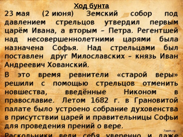 Ход бунта 23 мая (2 июня) Земский собор под давлением стрельцов утвердил первым царём Ивана, а вторым – Петра. Регентшей над несовершеннолетними царями была назначена Софья. Над стрельцами был поставлен друг Милославских – князь Иван Андреевич Хованский. В это время ревнители «старой веры» решили с помощью стрельцов отменить новшества, введённые Никоном в православие.  Летом 1682 г. в Грановитой палате было устроено собрание духовенства в присутствии царей и правительницы Софьи для проведения прений о вере. Раскольники вели себя уверенно и даже дерзко. Они, выйдя из Грановитой палаты, решили, что победили. Но Софья приказала их задержать; некоторых из них даже казнили. Так движение расколоучителей было подавлено и вопрос о вере заглох. 