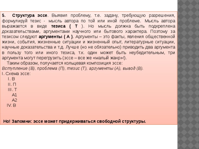 5.       Структура эссе . Выявил проблему, т.е. задачу, требующую разрешения, формулируй тезис -  мысль автора по той или иной проблеме.  Мысль автора выражается в виде тезиса ( Т ). Но мысль должна быть подкреплена доказательствами, аргументами научного или бытового характера. Поэтому за тезисом следуют аргументы ( А ) . Аргументы – это факты, явления общественной жизни, события, жизненные ситуации и жизненный опыт, литературные ситуации, научные доказательства и т.д. Лучше (но не обязательно) приводить два аргумента в пользу того или иного тезиса, т.к. один может быть неубедительным, три аргумента могут перегрузить (эссе – все же «малый жанр»!).     Таким образом, получается кольцевая композиция эссе: Вступление (В), проблема (П), тезис (Т), аргументы (А), вывод (В). I. Схема эссе:       I. В      II. П      III. Т         А1         А2     IV. В                                                 Но! Запомни: эссе может придерживаться свободной структуры. 