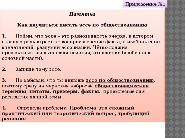 Приложение №1 Памятка  Как научиться писать эссе по обществознанию 1.       Пойми, что эссе – это разновидность очерка, в котором главную роль играет не воспроизведение факта, а изображение впечатлений, раздумий ассоциаций. Чётко должна прослеживаться авторская позиция, отношение (особенно в основной части). 2.       Запиши тему эссе. 3.       Не забывай, что ты пишешь эссе по обществознанию , поэтому сразу на черновик набросай обществоведческие термины, цитаты, примеры, факты ,  приемлемые для раскрытия данной темы. 4.        Определи проблему . Проблема–это сложный практический или теоретический вопрос, требующий решения. 