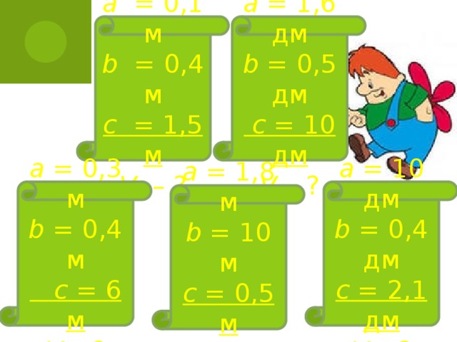 а = 0,1 м  b = 0,4 м  с = 1,5 м  V – ? а = 1,6 дм  b = 0,5 дм   с = 10 дм  V – ? а = 0,3 м  b = 0,4 м   с = 6 м  V – ? а = 10 дм  b = 0,4 дм  с = 2,1 дм  V – ? а = 1,8 м  b = 10 м  с = 0,5 м  V – ?