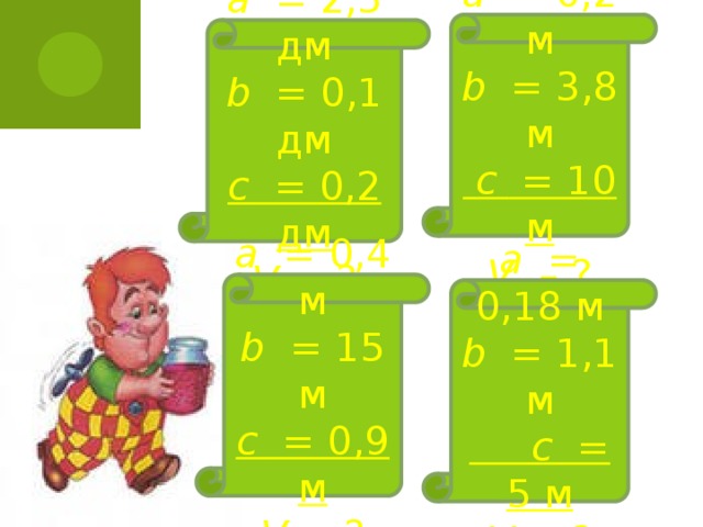 а = 0,2 м  b = 3,8 м   с = 10 м  V – ? а = 2,5 дм  b = 0,1 дм  с = 0,2 дм  V – ? а =  0,4 м  b = 15 м  с = 0,9 м  V – ? а = 0,18 м  b = 1,1 м   с = 5 м  V – ?