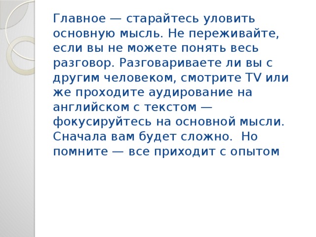 Главное — старайтесь уловить основную мысль. Не переживайте, если вы не можете понять весь разговор. Разговариваете ли вы с другим человеком, смотрите TV или же проходите аудирование на английском с текстом — фокусируйтесь на основной мысли. Сначала вам будет сложно. Но помните — все приходит с опытом 