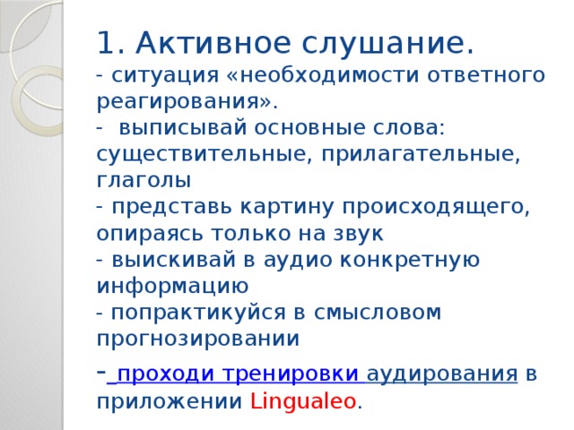 1. Активное слушание.  - ситуация «необходимости ответного реагирования».  - выписывай основные слова: существительные, прилагательные, глаголы  - представь картину происходящего, опираясь только на звук  - выискивай в аудио конкретную информацию  - попрактикуйся в смысловом прогнозировании  -  проходи тренировки аудирования  в приложении Lingualeo . 
