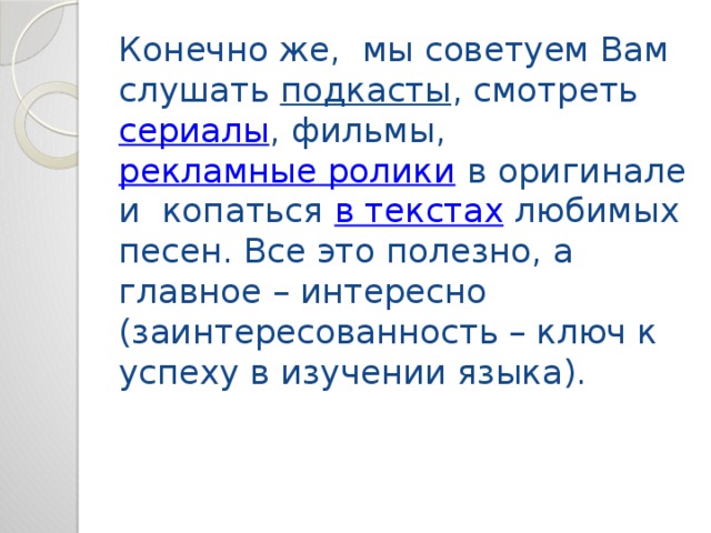 Конечно же, мы советуем Вам слушать  подкасты , смотреть  сериалы , фильмы,  рекламные ролики  в оригинале и копаться  в текстах  любимых песен. Все это полезно, а главное – интересно (заинтересованность – ключ к успеху в изучении языка).   