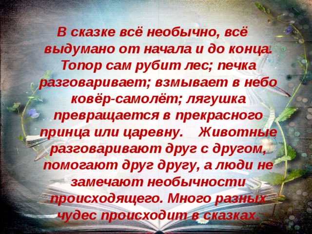 В сказке всё необычно, всё выдумано от начала и до конца. Топор сам рубит лес; печка разговаривает; взмывает в небо ковёр-самолёт; лягушка превращается в прекрасного принца или царевну. Животные разговаривают друг с другом, помогают друг другу, а люди не замечают необычности происходящего. Много разных чудес происходит в сказках.