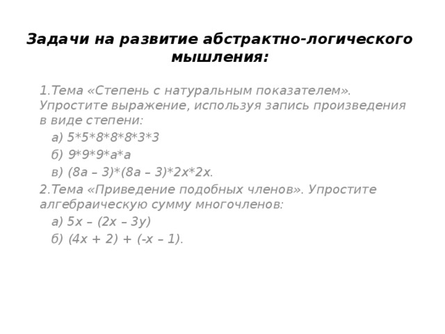 Задачи на развитие абстрактно-логического мышления: 1.Тема «Степень с натуральным показателем». Упростите выражение, используя запись произведения в виде степени:  а) 5*5*8*8*8*3*3  б) 9*9*9*а*а  в) (8а – 3)*(8а – 3)*2х*2х. 2.Тема «Приведение подобных членов». Упростите алгебраическую сумму многочленов:  а) 5х – (2х – 3у)  б) (4х + 2) + (-х – 1). 