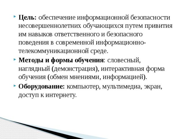 Цель: обеспечение информационной безопасности несовершеннолетних обучающихся путем привития им навыков ответственного и безопасного поведения в современной информационно-телекоммуникационной среде. Методы и формы обучения : словесный, наглядный (демонстрация), интерактивная форма обучения (обмен мнениями, информацией). Оборудование: компьютер, мультимедиа, экран, доступ к интернету. 