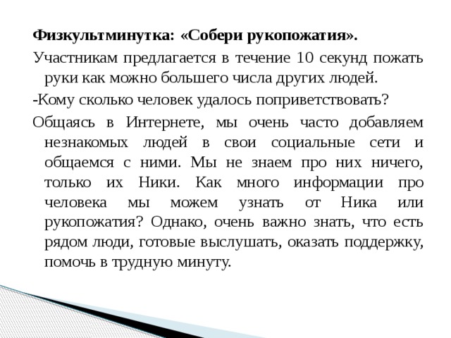 Физкультминутка:  «Собери рукопожатия». Участникам предлагается в течение 10 секунд пожать руки как можно большего числа других людей. -Кому сколько человек удалось поприветствовать? Общаясь в Интернете, мы очень часто добавляем незнакомых людей в свои социальные сети и общаемся с ними. Мы не знаем про них ничего, только их Ники. Как много информации про человека мы можем узнать от Ника или рукопожатия? Однако, очень важно знать, что есть рядом люди, готовые выслушать, оказать поддержку, помочь в трудную минуту. 