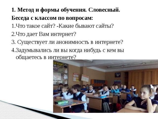 1. Метод и формы обучения. Словесный. Беседа с классом по вопросам: 1.Что такое сайт? -Какие бывают сайты? 2.Что дает Вам интернет? 3. Существует ли анонимность в интернете? 4.Задумывались ли вы когда нибудь с кем вы общаетесь в интернете? 