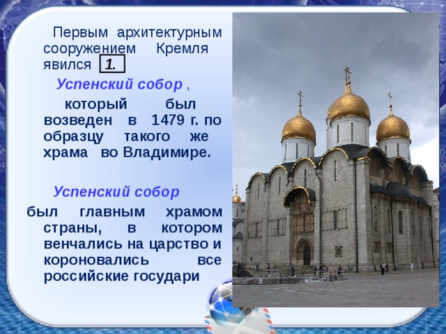 Первым архитектурным сооружением Кремля явился 1.  Успенский собор ,   который был возведен в 1479 г. по образцу такого же храма во Владимире.  Успенский собор  был главным храмом страны, в котором венчались на царство и короновались все российские государи