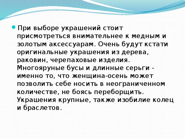 При выборе украшений стоит присмотреться внимательнее к медным и золотым аксессуарам. Очень будут кстати оригинальные украшения из дерева, раковин, черепаховые изделия. Многояруные бусы и длинные серьги - именно то, что женщина-осень может позволить себе носить в неограниченном количестве, не боясь переборщить. Украшения крупные, также изобилие колец и браслетов. 