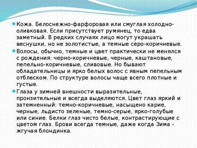 Кожа. Белоснежно-фарфоровая или смуглая холодно-оливковая. Если присутствует румянец, то едва заметный. В редких случаях лицо могут украшать веснушки, но не золотистые, а темные серо-коричневые. Волосы, обычно, темные и цвет практически не менялся с рождения: черно-коричневые, черные, каштановые, пепельно-коричневые, сливовые. Но бывают обладательницы и ярко белых волос с явным пепельным отблеском. По структуре волосы чаще всего плотные и густые. Глаза у зимней внешности выразительные, пронзительные и всегда выделяются. Цвет глаз яркий и затемненный: темно-коричневые, насыщено карие, черные, льдисто зеленые, темно-серые, ярко-голубые или синие. Белки глаз чисто белые, контрастирующие с цветом глаз. Брови всегда темные, даже когда Зима - жгучая блондинка. 