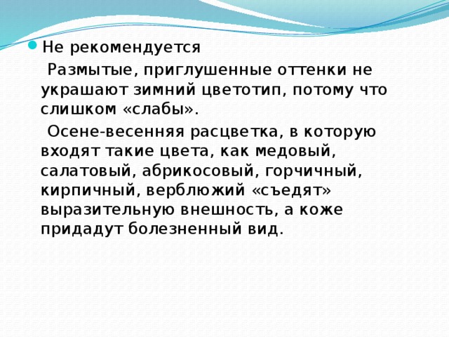 Не рекомендуется  Размытые, приглушенные оттенки не украшают зимний цветотип, потому что слишком «слабы».  Осене-весенняя расцветка, в которую входят такие цвета, как медовый, салатовый, абрикосовый, горчичный, кирпичный, верблюжий «съедят» выразительную внешность, а коже придадут болезненный вид. 