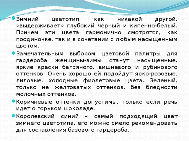 Зимний цветотип, как никакой другой, «выдерживает» глубокий черный и кипенно-белый. Причем эти цвета гармонично смотрятся, как поодиночке, так и в сочетании с любым насыщенным цветом. Замечательным выбором цветовой палитры для гардероба женщины-зимы станут насыщенные, яркие краски багряного, вишневого и рубинового оттенков. Очень хорошо ей подойдут ярко-розовые, лиловые, холодные фиолетовые цвета. Зеленый, только не желтоватых оттенков, без бледности молочных оттенков. Коричневые оттенки допустимы, только если речь идет о горьком шоколаде. Королевский синий – самый подходящий цвет зимнего цветотипа, его можно смело рекомендовать для составления базового гардероба. 