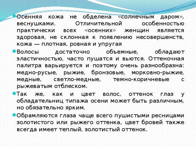 Осенняя кожа не обделена «солнечным даром», веснушками. Отличительной особенностью практически всех «осенних» женщин является здоровая, не склонная к появлению несовершенств, кожа — плотная, ровная и упругая Волосы достаточно объемные, обладают эластичностью, часто пушатся и вьются. Оттеночная палитра варьируется и поэтому очень разнообразна: медно-русые, рыжие, бронзовые, морковно-рыжие, медные, светло-медные, темно-коричневые с рыжеватым отблеском. Так же, как и цвет волос, оттенок глаз у обладательниц типажа осени может быть различным, но обязательно ярким. Обрамляются глаза чаще всего пушистыми ресницами золотистого или рыжего оттенка, цвет бровей также всегда имеет теплый, золотистый оттенок. 