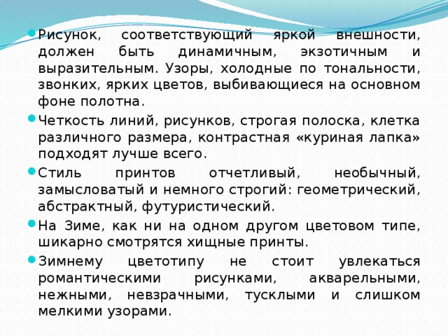 Рисунок, соответствующий яркой внешности, должен быть динамичным, экзотичным и выразительным. Узоры, холодные по тональности, звонких, ярких цветов, выбивающиеся на основном фоне полотна. Четкость линий, рисунков, строгая полоска, клетка различного размера, контрастная «куриная лапка» подходят лучше всего. Стиль принтов отчетливый, необычный, замысловатый и немного строгий: геометрический, абстрактный, футуристический. На Зиме, как ни на одном другом цветовом типе, шикарно смотрятся хищные принты. Зимнему цветотипу не стоит увлекаться романтическими рисунками, акварельными, нежными, невзрачными, тусклыми и слишком мелкими узорами. 