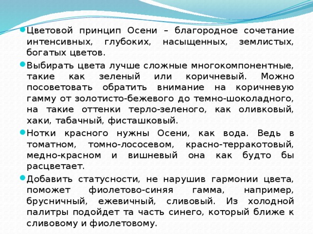 Цветовой принцип Осени – благородное сочетание интенсивных, глубоких, насыщенных, землистых, богатых цветов. Выбирать цвета лучше сложные многокомпонентные, такие как зеленый или коричневый. Можно посоветовать обратить внимание на коричневую гамму от золотисто-бежевого до темно-шоколадного, на такие оттенки терло-зеленого, как оливковый, хаки, табачный, фисташковый. Нотки красного нужны Осени, как вода. Ведь в томатном, томно-лососевом, красно-терракотовый, медно-красном и вишневый она как будто бы расцветает. Добавить статусности, не нарушив гармонии цвета, поможет фиолетово-синяя гамма, например, брусничный, ежевичный, сливовый. Из холодной палитры подойдет та часть синего, который ближе к сливовому и фиолетовому. 