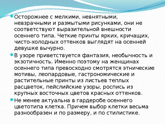 Осторожнее с мелкими, невнятными, невзрачными и размытыми рисунками, они не соответствуют выразительной внешности осеннего типа. Четкие принты ярких, кричащих, чисто-холодных оттенков выглядят на осенней девушке вычурно. В узоре приветствуется фантазия, необычность и экзотичность. Именно поэтому на женщинах осеннего типа превосходно смотрятся этнические мотивы, леопардовые, гастрономические и растительные принты из листьев теплых расцветок, пейслийские узоры, роспись из крупных восточных цветов красных оттенков. Не менее актуальна в гардеробе осеннего цветотипа клетка. Причем выбор клетки весьма разнообразен и по размеру, и по стилистике. 