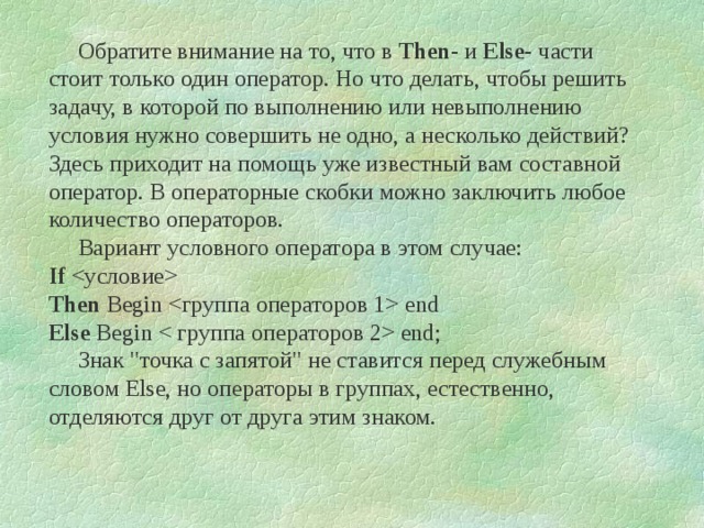       Обратите внимание на то, что в Then - и Else - части стоит только один оператор. Но что делать, чтобы решить задачу, в которой по выполнению или невыполнению условия нужно совершить не одно, а несколько действий? Здесь приходит на помощь уже известный вам составной оператор. В операторные скобки можно заключить любое количество операторов.       Вариант условного оператора в этом случае:  If   Then Begin  end  Else Begin  end;       Знак 