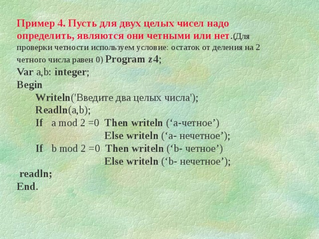 Пример 4. Пусть для двух целых чисел надо определить, являются они четными или нет .( Для проверки четности используем условие: остаток от деления на 2 четного числа равен 0) Program z 4 ;  Var  a,b: integer ; Begin  Writeln ('Введите два целых числа');   Readln ( a,b );                               If  a mod 2 =0  Then  writeln (‘a -четное ’)   Else  w riteln  (‘a - нечетное ’) ;     If  b mod 2 =0  Then  writeln (‘b - четное ’)   Else  w riteln  (‘b - нечетное ’) ;  readln;                              End . 