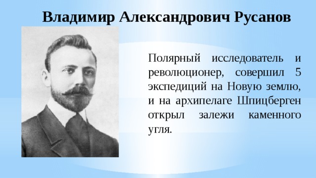 Владимир Александрович Русанов Полярный исследователь и революционер, совершил 5 экспедиций на Новую землю, и на архипелаге Шпицберген открыл залежи каменного угля. 