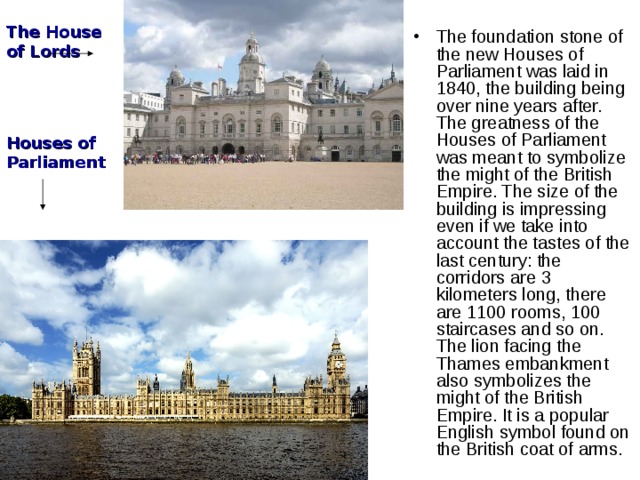 The foundation stone of the new Houses of Parliament was laid in 1840, the building being over nine years after. The greatness of the Houses of Parliament was meant to symbolize the might of the British Empire. The size of the building is impressing even if we take into account the tastes of the last century: the corridors are 3 kilometers long, there are 1100 rooms, 100 staircases and so on. The lion facing the Thames embankment also symbolizes the might of the British Empire. It is a popular English symbol found on the British coat of arms. The House of Lords Houses of Parliament 