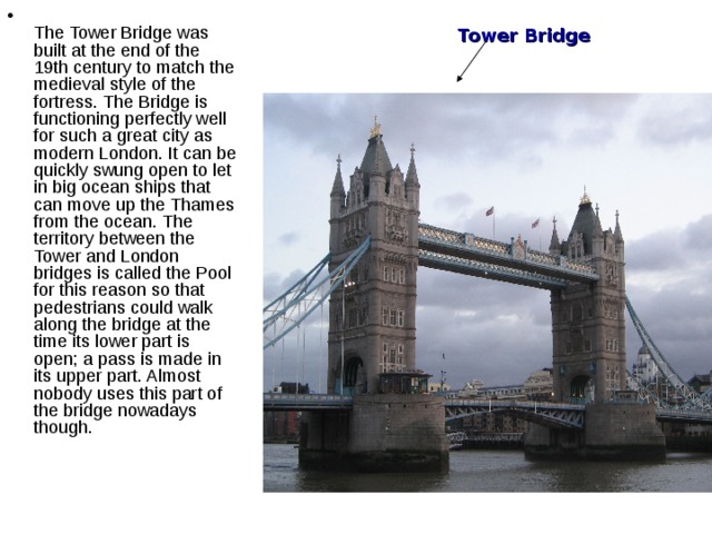  The Tower Bridge was built at the end of the 19th century to match the medieval style of the fortress. The Bridge is functioning perfectly well for such a great city as modern London. It can be quickly swung open to let in big ocean ships that can move up the Thames from the ocean. The territory between the Tower and London bridges is called the Pool for this reason so that pedestrians could walk along the bridge at the time its lower part is open; a pass is made in its upper part. Almost nobody uses this part of the bridge nowadays though.   Tower Bridge 