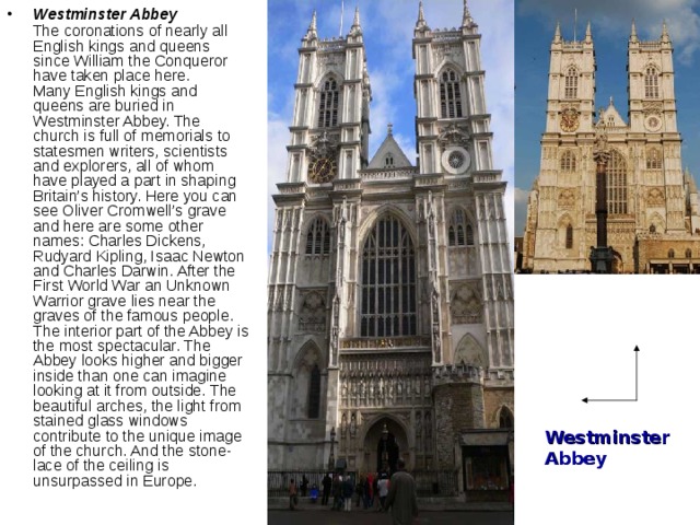 Westminster Abbey   The coronations of nearly all English kings and queens since William the Conqueror have taken place here.  Many English kings and queens are buried in Westminster Abbey. The church is full of memorials to statesmen writers, scientists and explorers, all of whom have played a part in shaping Britain’s history. Here you can see Oliver Cromwell’s grave and here are some other names: Charles Dickens, Rudyard Kipling, Isaac Newton and Charles Darwin. After the First World War an Unknown Warrior grave lies near the graves of the famous people.  The interior part of the Abbey is the most spectacular. The Abbey looks higher and bigger inside than one can imagine looking at it from outside. The beautiful arches, the light from stained glass windows contribute to the unique image of the church. And the stone-lace of the ceiling is unsurpassed in Europe.    Westminster Abbey 