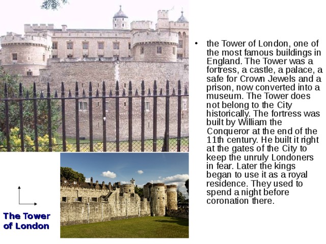 the Tower of London, one of the most famous buildings in England. The Tower was a fortress, a castle, a palace, a safe for Crown Jewels and a prison, now converted into a museum. The Tower does not belong to the City historically. The fortress was built by William the Conqueror at the end of the 11th century. He built it right at the gates of the City to keep the unruly Londoners in fear. Later the kings began to use it as a royal residence. They used to spend a night before coronation there.    The Tower of London 