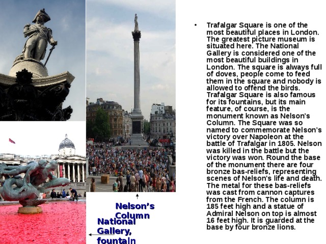 Trafalgar Square is one of the most beautiful places in London. The greatest picture museum is situated here. The National Gallery is considered one of the most beautiful buildings in London. The square is always full of doves, people come to feed them in the square and nobody is allowed to offend the birds. Trafalgar Square is also famous for its fountains, but its main feature, of course, is the monument known as Nelson’s Column. The Square was so named to commemorate Nelson’s victory over Napoleon at the battle of Trafalgar in 1805. Nelson was killed in the battle but the victory was won. Round the base of the monument there are four bronze bas-reliefs,  representing scenes of Nelson’s life and death. The metal for these bas-reliefs was cast from cannon captures from the French. The column is 185 feet high and a statue of Admiral Nelson on top is almost 16 feet high. It is guarded at the base by four bronze lions.  Nelson’s Column National Gallery, fountain 
