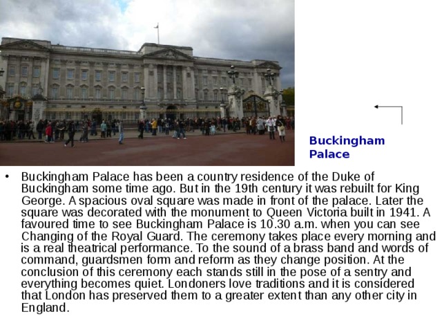 Buckingham Palace Buckingham Palace has been a country residence of the Duke of Buckingham some time ago. But in the 19th century it was rebuilt for King George. A spacious oval square was made in front of the palace. Later the square was decorated with the monument to Queen Victoria built in 1941. A favoured time to see Buckingham Palace is 10.30 a.m. when you can see Changing of the Royal Guard. The ceremony takes place every morning and is a real theatrical performance. To the sound of a brass band and words of command, guardsmen form and reform as they change position. At the conclusion of this ceremony each stands still in the pose of a sentry and everything becomes quiet. Londoners love traditions and it is considered that London has preserved them to a greater extent than any other city in England. 