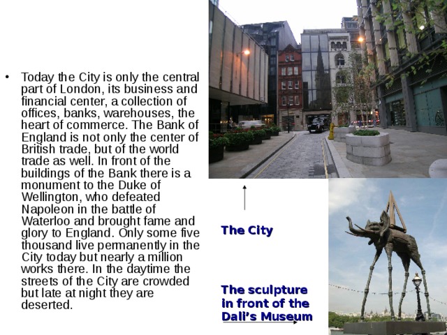 Today the City is only the central part of London, its business and financial center, a collection of offices, banks, warehouses, the heart of commerce. The Bank of England is not only the center of British trade, but of the world trade as well. In front of the buildings of the Bank there is a monument to the Duke of Wellington, who defeated Napoleon in the battle of Waterloo and brought fame and glory to England. Only some five thousand live permanently in the City today but nearly a million works there. In the daytime the streets of the City are crowded but late at night they are deserted. The City The sculpture in front of the Dali’s Museum 