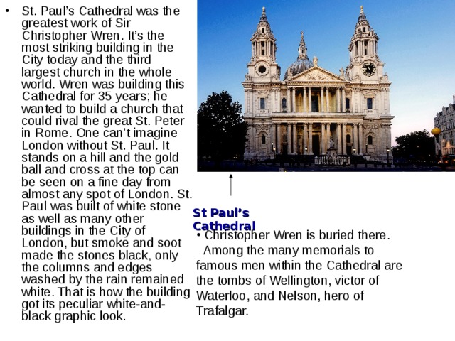 St. Paul’s Cathedral was the greatest work of Sir Christopher Wren. It’s the most striking building in the City today and the third largest church in the whole world. Wren was building this Cathedral for 35 years; he wanted to build a church that could rival the great St. Peter in Rome. One can’t imagine London without St. Paul. It stands on a hill and the gold ball and cross at the top can be seen on a fine day from almost any spot of London. St. Paul was built of white stone as well as many other buildings in the City of London, but smoke and soot made the stones black, only the columns and edges washed by the rain remained white. That is how the building got its peculiar white-and-black graphic look. St Paul’s Cathedral  Christopher Wren is buried there.  Among the many memorials to famous men within the Cathedral are the tombs of Wellington, victor of Waterloo, and Nelson, hero of Trafalgar.  