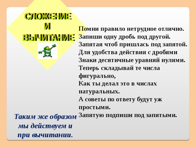  Помни правило нетрудное отлично.  Запиши одну дробь под другой.  Запятая чтоб пришлась под запятой.  Для удобства действия с дробями  Знаки десятичные уравняй нулями.  Теперь складывай те числа фигурально,  Как ты делал это в числах натуральных.  А советы по ответу будут уж простыми.  Запятую подпиши под запятыми. Таким же образом мы действуем и при вычитании.  