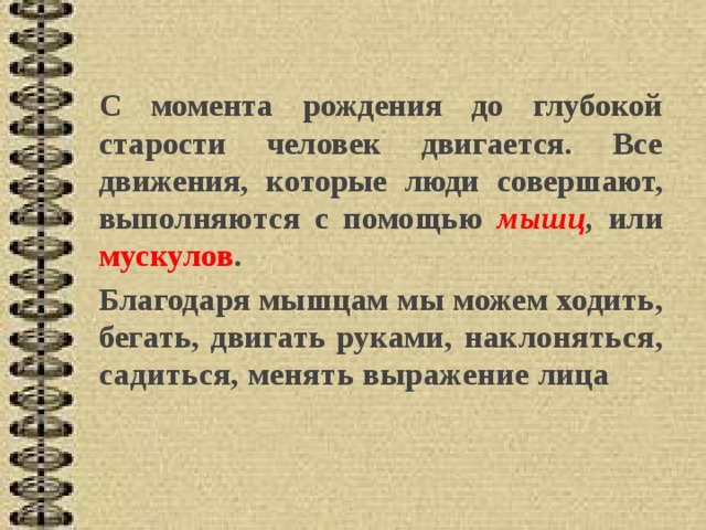 С момента рождения до глубокой старости человек двигается. Все движения, которые люди совершают, вы полняются с помощью мышц , или мускулов . Благода ря мышцам мы можем ходить, бегать, двигать руками, наклоняться, садиться, менять выражение лица 