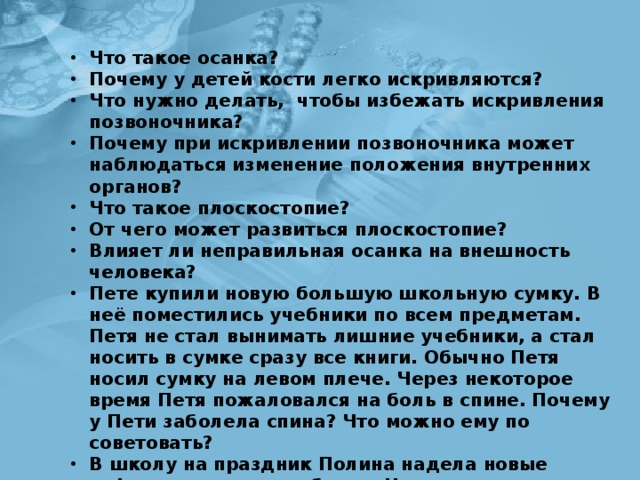 Что такое осанка? Почему у детей кости легко искривляются? Что нужно делать, чтобы избежать искривления позвоночника? Почему при искривлении позвоночника может наблюдаться изменение положения внутренних органов? Что такое плоскостопие? От чего может развиться плоскостопие? Влияет ли неправильная осанка на внешность человека? Пете купили новую большую школьную сумку. В неё поместились учебники по всем предметам. Петя не стал вынимать лишние учебники, а стал носить в сумке сра­зу все книги. Обычно Петя носил сумку на левом плече. Через некоторое время Петя пожаловался на боль в спине. Почему у Пети заболела спина? Что можно ему по­советовать? В школу на праздник Полина надела новые туфли на высоком каблуке. Ноги у девочки быстро устали, и весь вечер она просидела на скамеечке. Какова причина быст­рой усталости её ног? Что вы посоветуете Полине? 