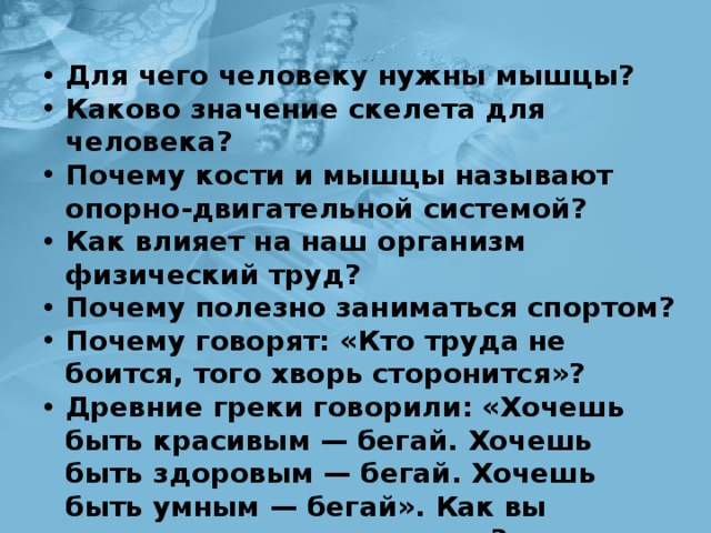 Для чего человеку нужны мышцы? Каково значение скелета для человека? Почему кости и мышцы называют опорно-двигатель­ной системой? Как влияет на наш организм физический труд? Почему полезно заниматься спортом? Почему говорят: «Кто труда не боится, того хворь сто­ронится»? Древние греки говорили: «Хочешь быть красивым — бегай. Хочешь быть здоровым — бегай. Хочешь быть умным — бегай». Как вы понимаете это выражение? 