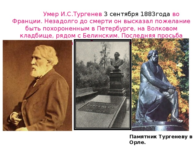  Умер И.С.Тургенев 3 сентября 1883года во Франции. Незадолго до смерти он высказал пожелание быть похороненным в Петербурге, на Волковом кладбище, рядом с Белинским. Последняя просьба писателя была выполнена. Памятник Тургеневу в Орле.  