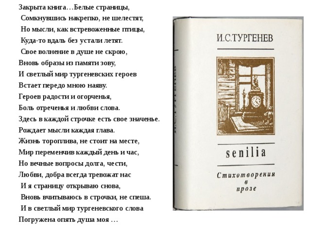 Закрыта книга…Белые страницы,   Сомкнувшись накрепко, не шелестят,   Но мысли, как встревоженные птицы,   Куда-то вдаль без устали летят.   Свое волнение в душе не скрою, Вновь образы из памяти зову, И светлый мир тургеневских героев Встает передо мною наяву. Героев радости и огорченья, Боль отреченья и любви слова. Здесь в каждой строчке есть свое значенье. Рождает мысли каждая глава. Жизнь тороплива, не стоит на месте, Мир переменчив каждый день и час, Но вечные вопросы долга, чести, Любви, добра всегда тревожат нас  И я страницу открываю снова,  Вновь вчитываюсь в строчки, не спеша.  И в светлый мир тургеневского слова Погружена опять душа моя … 